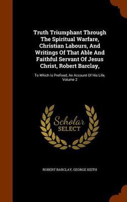 Truth Triumphant Through the Spiritual Warfare, Christian Labours, and Writings of That Able and Faithful Servant of Jesus Christ, Robert Barclay,
