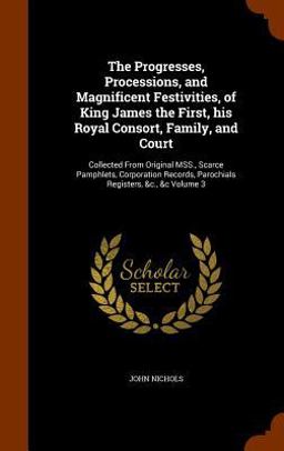 The Progresses, Processions, and Magnificent Festivities, of King James the First, His Royal Consort, Family, and Court