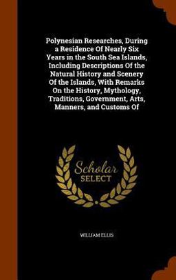 Polynesian Researches, During a Residence of Nearly Six Years in the South Sea Islands, Including Descriptions of the Natural History and Scenery of the Islands, with Remarks on the History, Mythology, Traditions, Government, Arts, Manners, and Customs Of