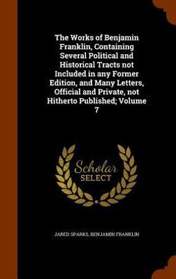 The Works of Benjamin Franklin, Containing Several Political and Historical Tracts Not Included in Any Former Edition, and Many Letters, Official and Private, Not Hitherto Published; Volume 7