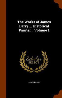 The Works of James Barry ... Historical Painter . . Volume 1