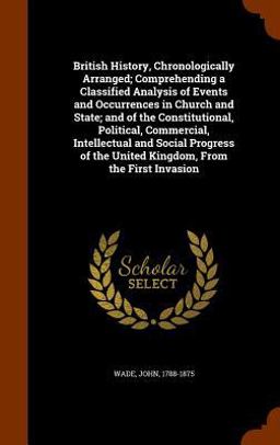 British History, Chronologically Arranged; Comprehending a Classified Analysis of Events and Occurrences in Church and State; and of the Constitutional, Political, Commercial, Intellectual and Social Progress of the United Kingdom, from the First Invasion
