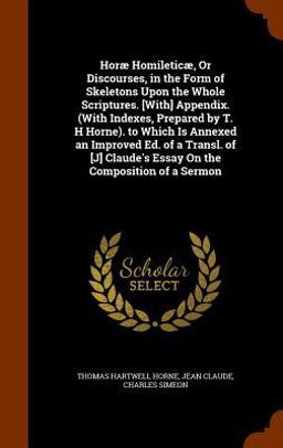 Horae Homileticae, or Discourses, in the Form of Skeletons upon the Whole Scriptures. [with] Appendix. (with Indexes, Prepared by T. H Horne). to Which Is Annexed an Improved Ed. of a Transl. of [J] Claude's Essay on the Composition of a Sermon
