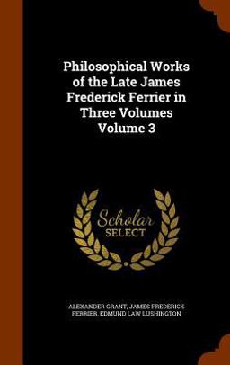 Philosophical Works of the Late James Frederick Ferrier in Three Volumes Volume 3