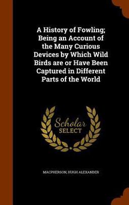 A History of Fowling; Being an Account of the Many Curious Devices by Which Wild Birds Are or Have Been Captured in Different Parts of the World A History of Fowling; Being an Account of the Many Curious Devices by Which Wild Birds Are or Have Been Captured in Different Parts of the World