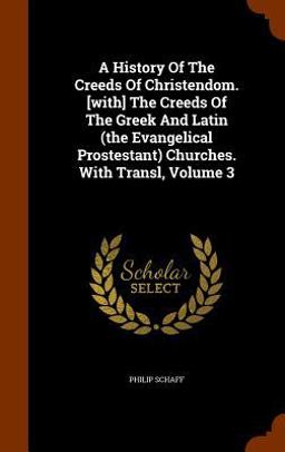 A History of the Creeds of Christendom. [with] the Creeds of the Greek and Latin (the Evangelical Prostestant) Churches. with Transl, Volume 3