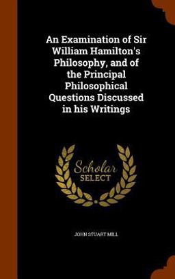 An Examination of Sir William Hamilton's Philosophy, and of the Principal Philosophical Questions Discussed in His Writings