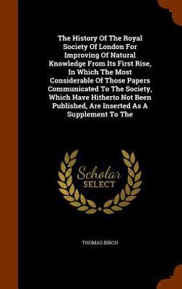 The History of the Royal Society of London for Improving of Natural Knowledge from Its First Rise, in Which the Most Considerable of Those Papers Communicated to the Society, Which Have Hitherto Not Been Published, Are Inserted As a Supplement to The