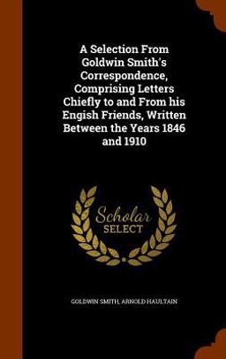 A Selection from Goldwin Smith's Correspondence, Comprising Letters Chiefly to and from His Engish Friends, Written Between the Years 1846 And 1910