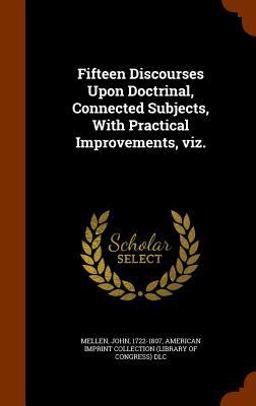 Fifteen Discourses upon Doctrinal, Connected Subjects, with Practical Improvements, Viz