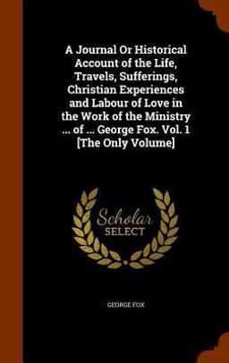 A Journal or Historical Account of the Life, Travels, Sufferings, Christian Experiences and Labour of Love in the Work of the Ministry ... of ... George Fox. Vol. 1 [the Only Volume]