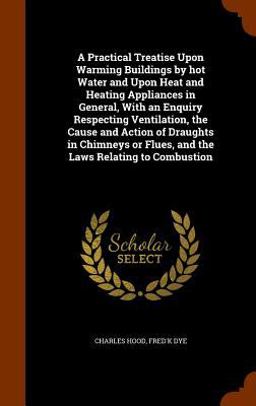 A Practical Treatise upon Warming Buildings by Hot Water and upon Heat and Heating Appliances in General, with an Enquiry Respecting Ventilation, the Cause and Action of Draughts in Chimneys or Flues, and the Laws Relating to Combustion