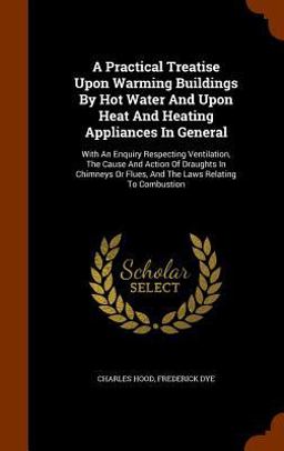 A Practical Treatise upon Warming Buildings by Hot Water and upon Heat and Heating Appliances in General