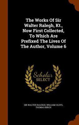 The Works of Sir Walter Ralegh, Kt. , Now First Collected, to Which Are Prefixed the Lives of the Author, Volume 6