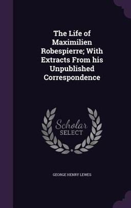 The Life of Maximilien Robespierre; with Extracts from His Unpublished Correspondence