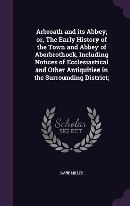 Arbroath and Its Abbey; or, the Early History of the Town and Abbey of Aberbrothock, Including Notices of Ecclesiastical and Other Antiquities in the Surrounding District;
