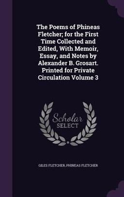 The Poems of Phineas Fletcher; for the First Time Collected and Edited, with Memoir, Essay, and Notes by Alexander B. Grosart. Printed for Private Circulation Volume 3