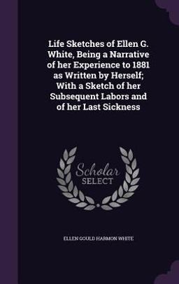 Life Sketches of Ellen G. White, Being a Narrative of Her Experience to 1881 As Written by Herself; with a Sketch of Her Subsequent Labors and of Her Last Sickness Life Sketches of Ellen G. White, Being a Narrative of Her Experience to 1881 As Written by Herself; with a Sketch of Her Subsequent Labors and of Her Last Sickness