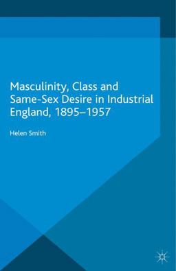 Masculinity, Class and Same-Sex Desire in Industrial England, 1895-1957 Masculinity, Class and Same-Sex Desire in Industrial England, 1895-1957