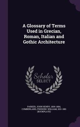 A Glossary of Terms Used in Grecian, Roman, Italian and Gothic Architecture