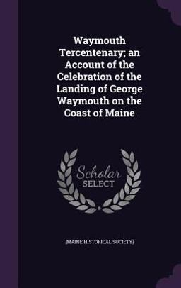 Waymouth Tercentenary; an Account of the Celebration of the Landing of George Waymouth on the Coast of Maine Waymouth Tercentenary; an Account of the Celebration of the Landing of George Waymouth on the Coast of Maine