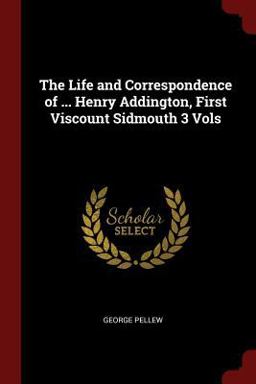 The Life and Correspondence of ... Henry Addington, First Viscount Sidmouth 3 Vols