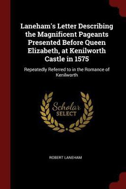 Laneham's Letter Describing the Magnificent Pageants Presented Before Queen Elizabeth, at Kenilworth Castle In 1575