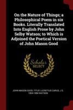On the Nature of Things; a Philosophical Poem in Six Books. Literally Translated into English Prose by John Selby Watson; to Which Is Adjoined the Poetical Version of John Mason Good