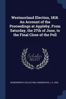 Westmorland Election, 1818. an Account of the Proceedings at Appleby, from Saturday, the 27th of June, to the Final Close of the Poll
