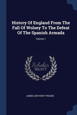 History of England from the Fall of Wolsey to the Defeat of the Spanish Armada; Volume 1