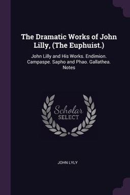 The Dramatic Works of John Lilly, (the Euphuist. )