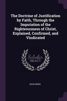 The Doctrine of Justification by Faith, Through the Imputation of the Righteousness of Christ, Explained, Confirmed, and Vindicated