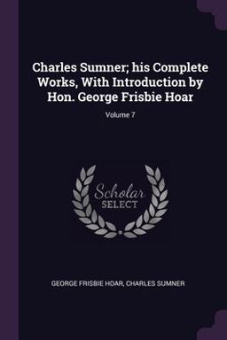 Charles Sumner; His Complete Works, with Introduction by Hon. George Frisbie Hoar; Volume 7 Charles Sumner; His Complete Works, with Introduction by Hon. George Frisbie Hoar; Volume 7