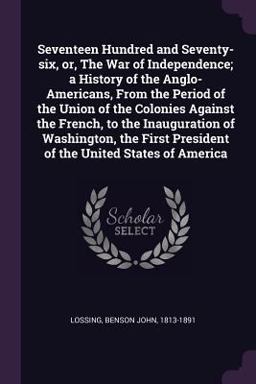 Seventeen Hundred and Seventy-Six, or, the War of Independence; a History of the Anglo-Americans, from the Period of the Union of the Colonies Against the French, to the Inauguration of Washington, the First President of the United States of America