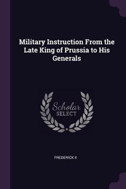 Military Instruction from the Late King of Prussia to His Generals Military Instruction from the Late King of Prussia to His Generals