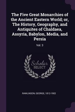 The Five Great Monarchies of the Ancient Eastern World; or, the History, Geography, and Antiquites of Chaldaea, Assyria, Babylon, Media, and Persia