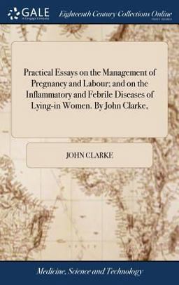 Practical Essays on the Management of Pregnancy and Labour; and on the Inflammatory and Febrile Diseases of Lying-In Women. by John Clarke,
