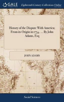 History of the Dispute with America; from Its Origin in 1754... . by John Adams, Esq