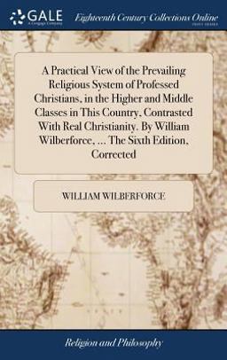 A Practical View of the Prevailing Religious System of Professed Christians, in the Higher and Middle Classes in This Country, Contrasted with Real Christianity. by William Wilberforce, ... the Sixth Edition, Corrected