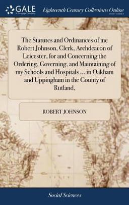 The Statutes and Ordinances of Me Robert Johnson, Clerk, Archdeacon of Leicester, for and Concerning the Ordering, Governing, and Maintaining of My Schools and Hospitals ... in Oakham and Uppingham in the County of Rutland,