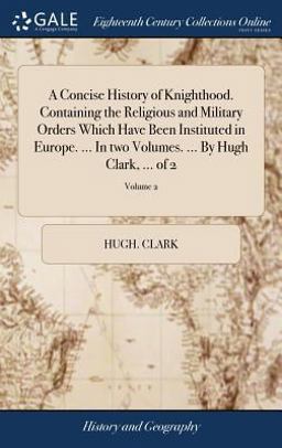 A Concise History of Knighthood. Containing the Religious and Military Orders Which Have Been Instituted in Europe... . in Two Volumes... . by Hugh Clark, ... of 2; Volume 2 A Concise History of Knighthood. Containing the Religious and Military Orders Which Have Been Instituted in Europe... . in Two Volumes... . by Hugh Clark, ... of 2; Volume 2