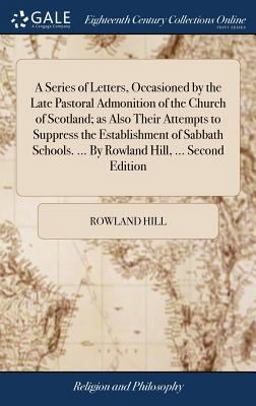 A Series of Letters, Occasioned by the Late Pastoral Admonition of the Church of Scotland; As Also Their Attempts to Suppress the Establishment of Sabbath Schools... . by Rowland Hill, ... Second Edition