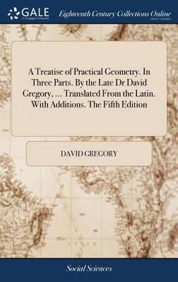A Treatise of Practical Geometry. in Three Parts. by the Late Dr David Gregory, ... Translated from the Latin. with Additions. the Fifth Edition