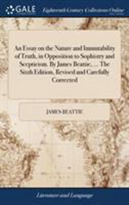 An Essay on the Nature and Immutability of Truth, in Opposition to Sophistry and Scepticism. by James Beattie, ... the Sixth Edition, Revised and Carefully Corrected