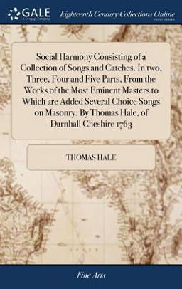 Social Harmony Consisting of a Collection of Songs and Catches. in Two, Three, Four and Five Parts, from the Works of the Most Eminent Masters to Which Are Added Several Choice Songs on Masonry. by Thomas Hale, of Darnhall Cheshire 1763