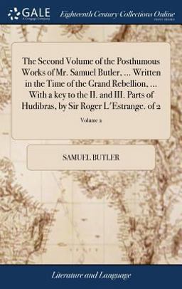 The Second Volume of the Posthumous Works of Mr. Samuel Butler, ... Written in the Time of the Grand Rebellion, ... with a Key to the II. and III. Parts of Hudibras, by Sir Roger l'Estrange. of 2; Volume 2