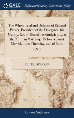 The Whole Trial and Defence of Richard Parker, President of the Delegates, for Mutiny, &C. on Board the Sandwich, ... at the Nore, in May, 1797. Before a Court Martial, ... on Thursday, 22d of June, 1797,