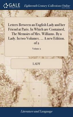 Letters Between an English Lady and Her Friend at Paris. in Which Are Contained, the Memoirs of Mrs. Williams. by a Lady. in Two Volumes... . a New Edition. of 2; Volume 2 Letters Between an English Lady and Her Friend at Paris. in Which Are Contained, the Memoirs of Mrs. Williams. by a Lady. in Two Volumes... . a New Edition. of 2; Volume 2
