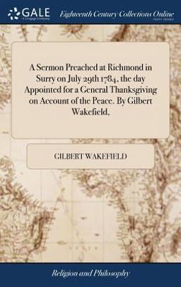 A Sermon Preached at Richmond in Surry on July 29th 1784, the Day Appointed for a General Thanksgiving on Account of the Peace. by Gilbert Wakefield,