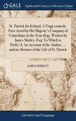 St. Patrick for Ireland. a Tragi-Comedy. First Acted by His Majesty's Company of Comedians in the Year 1639. Written by James Shirley, Esq; to Which Is Prefix'd, an Account of the Author, ... and an Abstract of the Life of St. Patrick